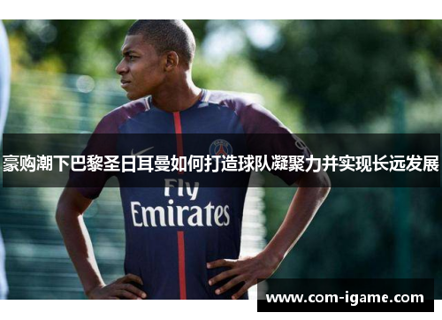 豪购潮下巴黎圣日耳曼如何打造球队凝聚力并实现长远发展