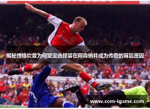 揭秘博格坎普为何坚定选择留在阿森纳并成为传奇的背后原因