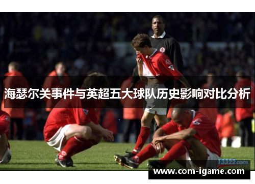 海瑟尔关事件与英超五大球队历史影响对比分析 海瑟尔关事件与英超五大球队历史影响对比分析