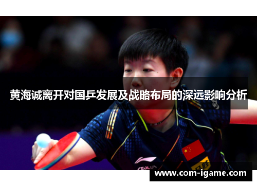 黄海诚离开对国乒发展及战略布局的深远影响分析 黄海诚离开对国乒发展及战略布局的深远影响分析