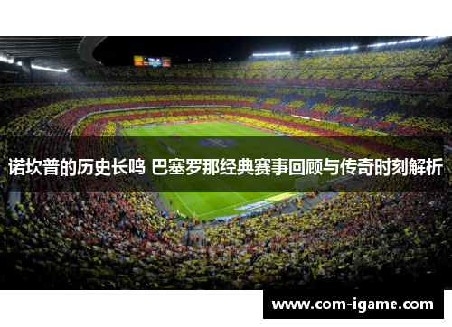 诺坎普的历史长鸣 巴塞罗那经典赛事回顾与传奇时刻解析