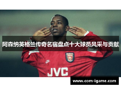 阿森纳英格兰传奇名宿盘点十大球员风采与贡献