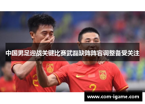 中国男足迎战关键比赛武磊缺阵阵容调整备受关注