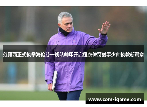 范佩西正式执掌海伦芬一线队帅印开启橙衣传奇射手少帅执教新篇章 范佩西正式执掌海伦芬一线队帅印开启橙衣传奇射手少帅执教新篇章